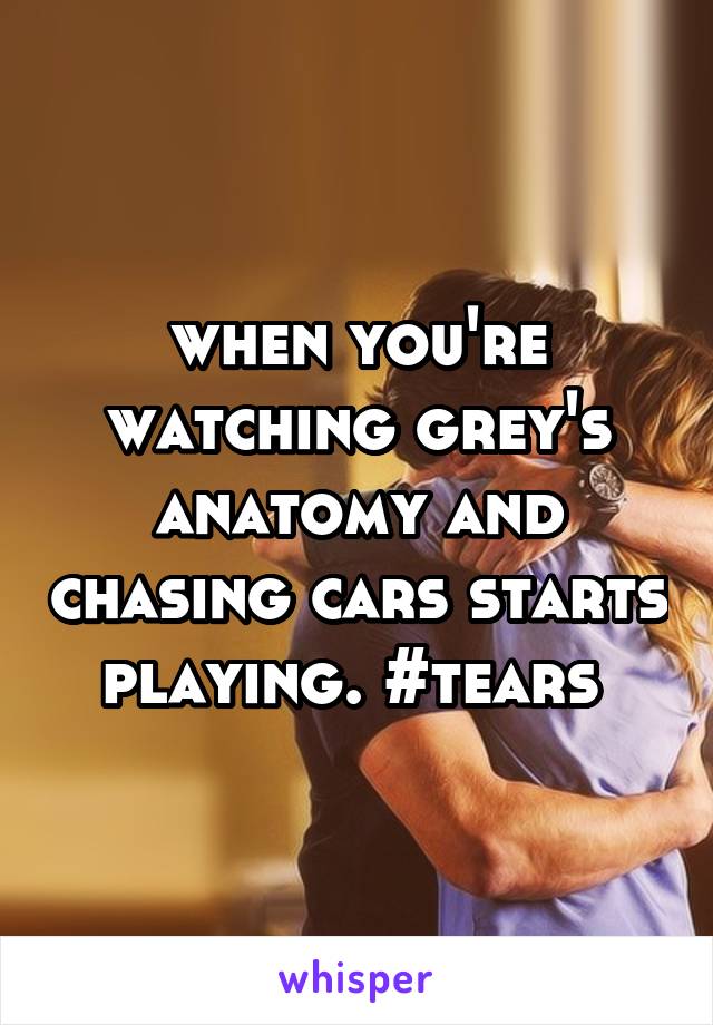 when you're watching grey's anatomy and chasing cars starts playing. #tears 