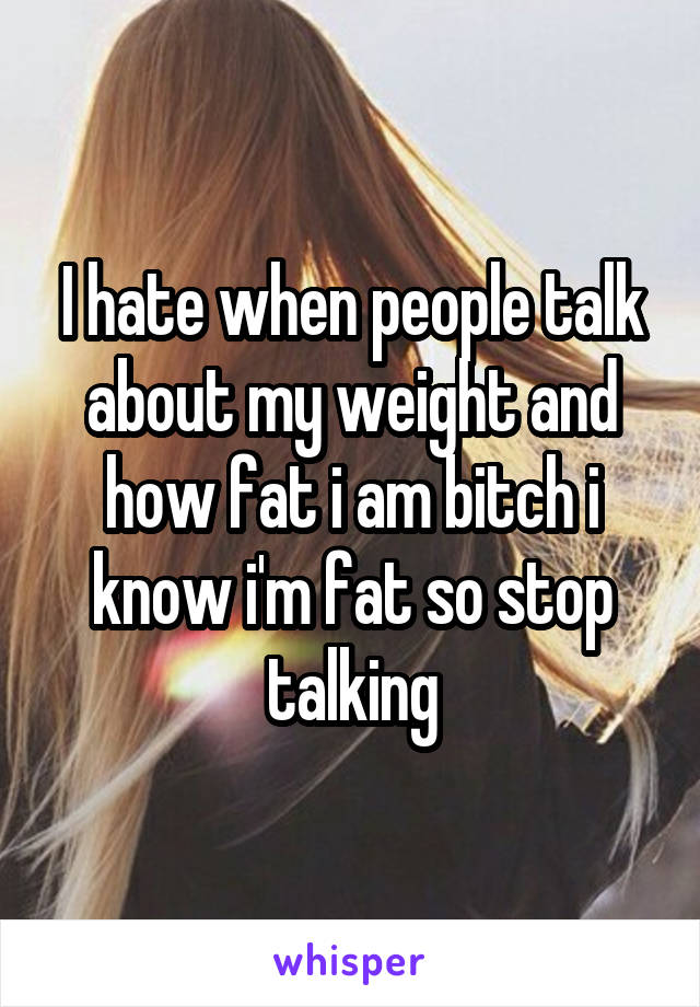 I hate when people talk about my weight and how fat i am bitch i know i'm fat so stop talking