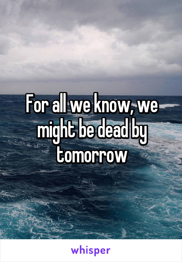 For all we know, we might be dead by tomorrow