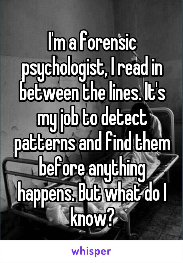 I'm a forensic psychologist, I read in between the lines. It's my job to detect patterns and find them before anything happens. But what do I know?