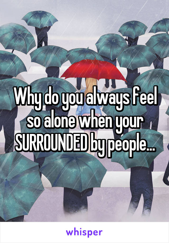 Why do you always feel so alone when your SURROUNDED by people...