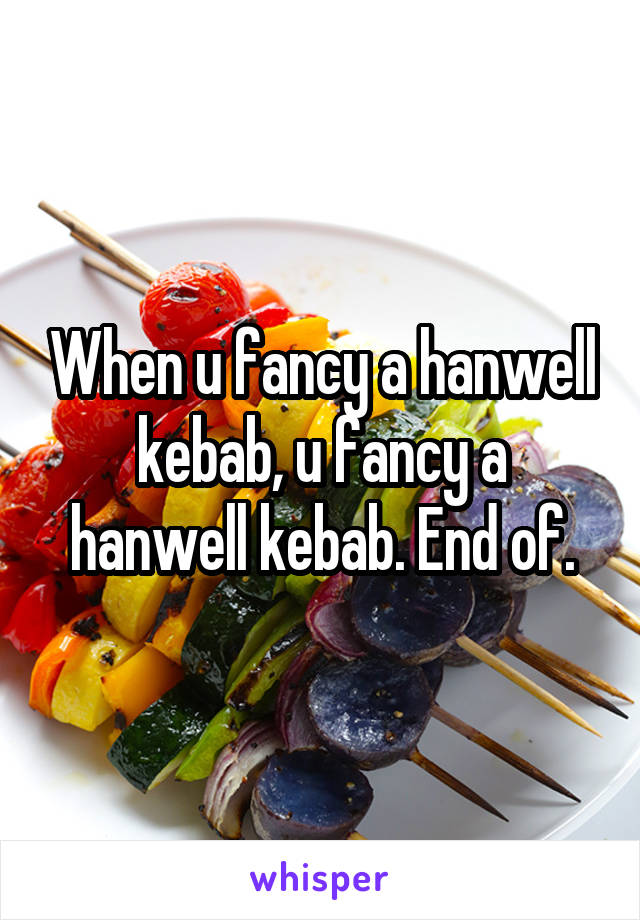 When u fancy a hanwell kebab, u fancy a hanwell kebab. End of.