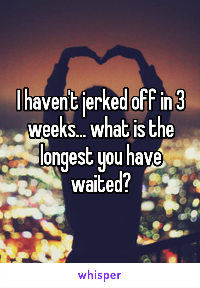 I haven't jerked off in 3 weeks... what is the longest you have waited?