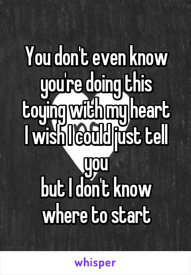 You don't even know you're doing this
toying with my heart
I wish I could just tell you
but I don't know where to start