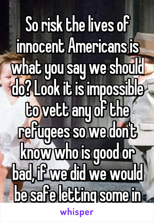 So risk the lives of innocent Americans is what you say we should do? Look it is impossible to vett any of the refugees so we don't know who is good or bad, if we did we would be safe letting some in