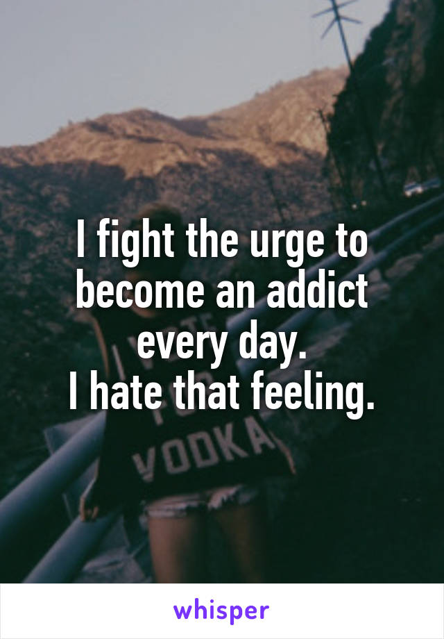 I fight the urge to become an addict every day.
I hate that feeling.