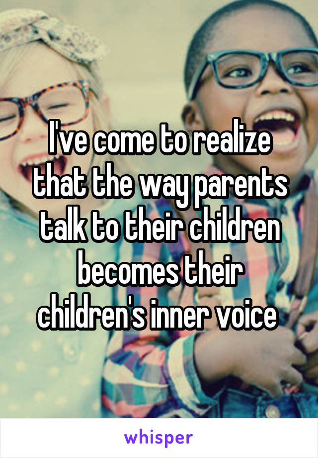 I've come to realize that the way parents talk to their children becomes their children's inner voice 