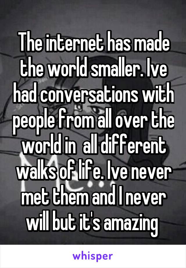 The internet has made the world smaller. Ive had conversations with people from all over the world in  all different walks of life. Ive never met them and I never will but it's amazing 