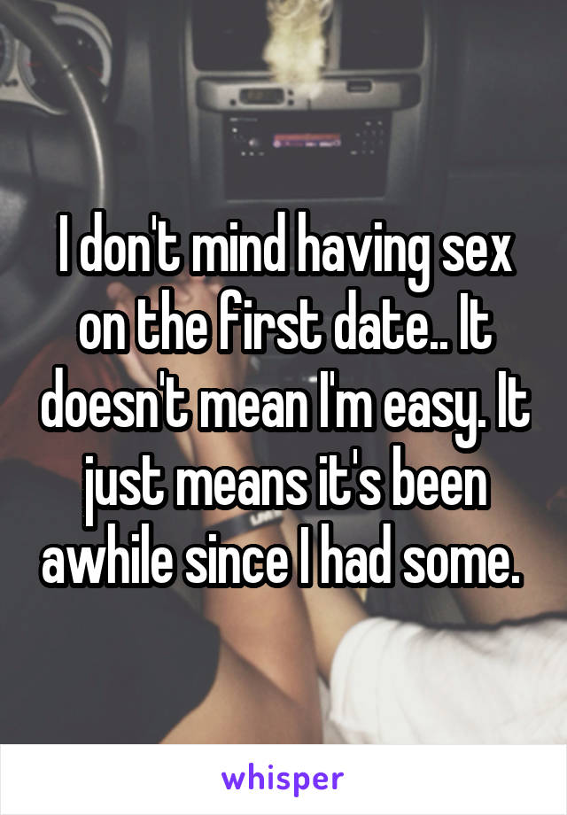 I don't mind having sex on the first date.. It doesn't mean I'm easy. It just means it's been awhile since I had some. 