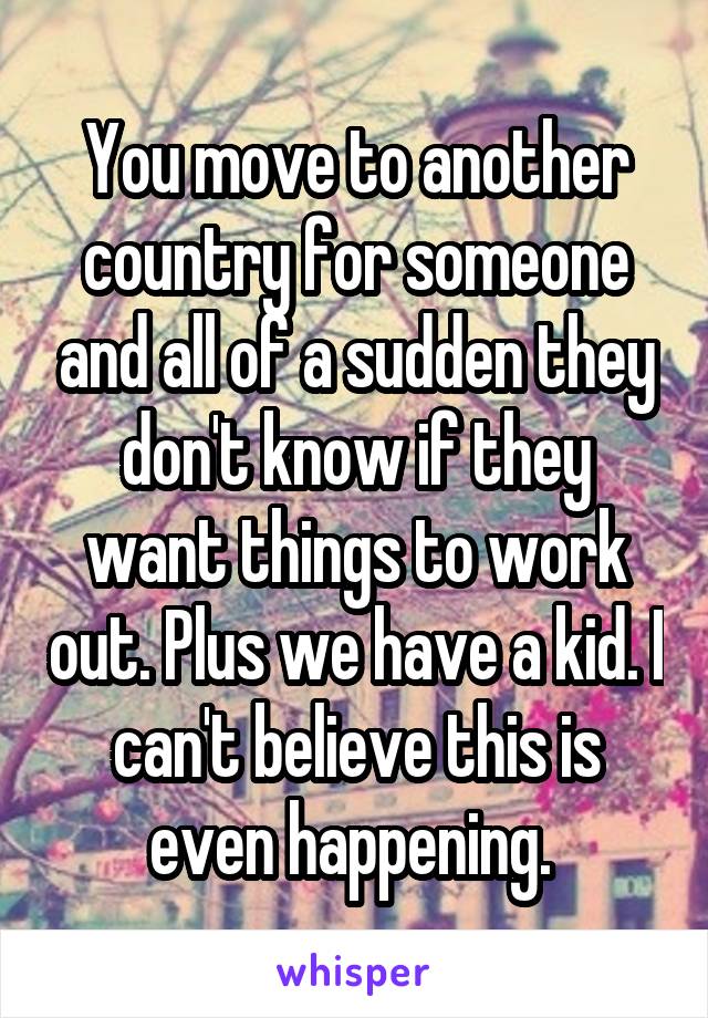 You move to another country for someone and all of a sudden they don't know if they want things to work out. Plus we have a kid. I can't believe this is even happening. 