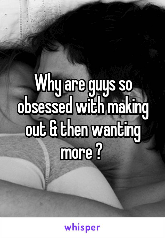 Why are guys so obsessed with making out & then wanting more ? 