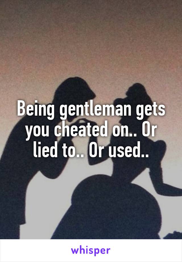 Being gentleman gets you cheated on.. Or lied to.. Or used..