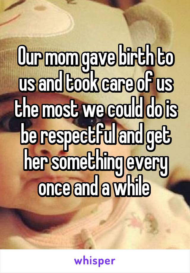 Our mom gave birth to us and took care of us the most we could do is be respectful and get her something every once and a while 
