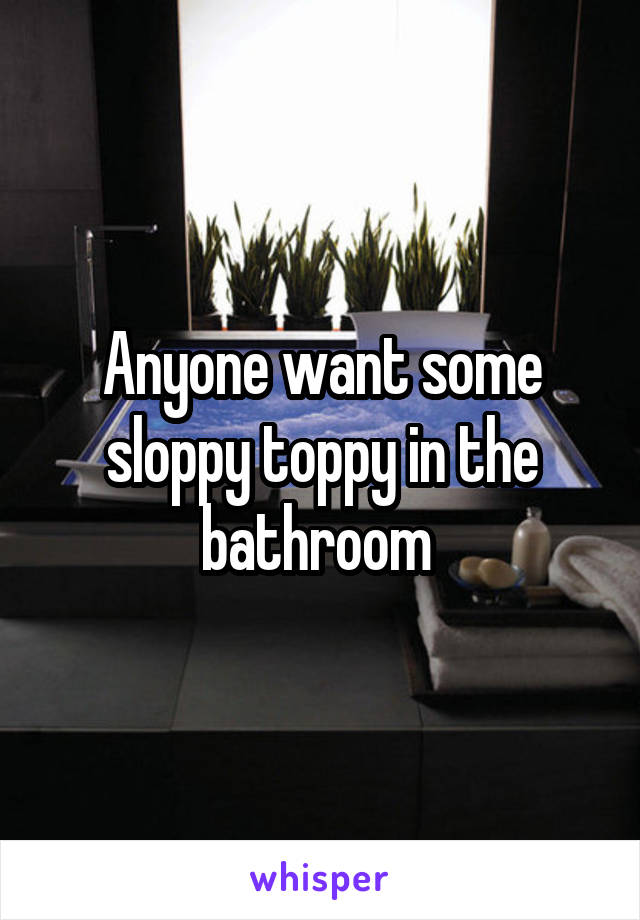 Anyone want some sloppy toppy in the bathroom 