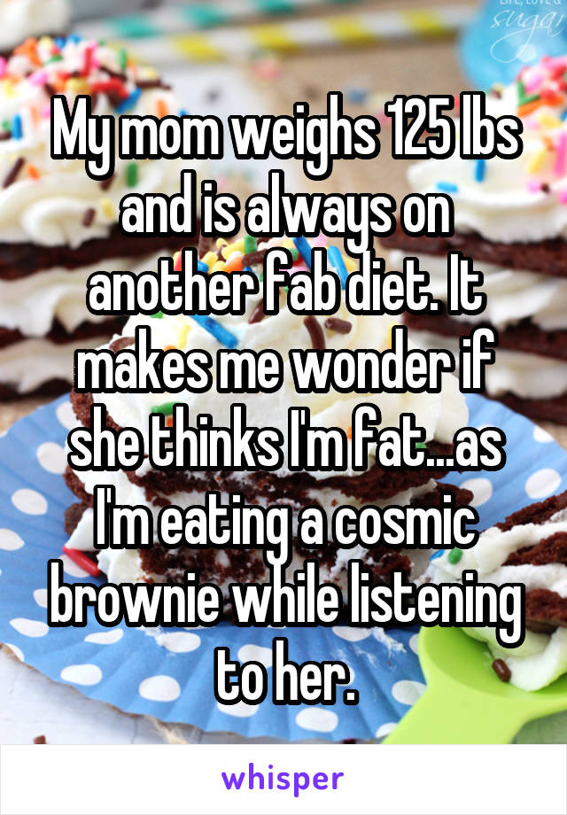 My mom weighs 125 lbs and is always on another fab diet. It makes me wonder if she thinks I'm fat...as I'm eating a cosmic brownie while listening to her.