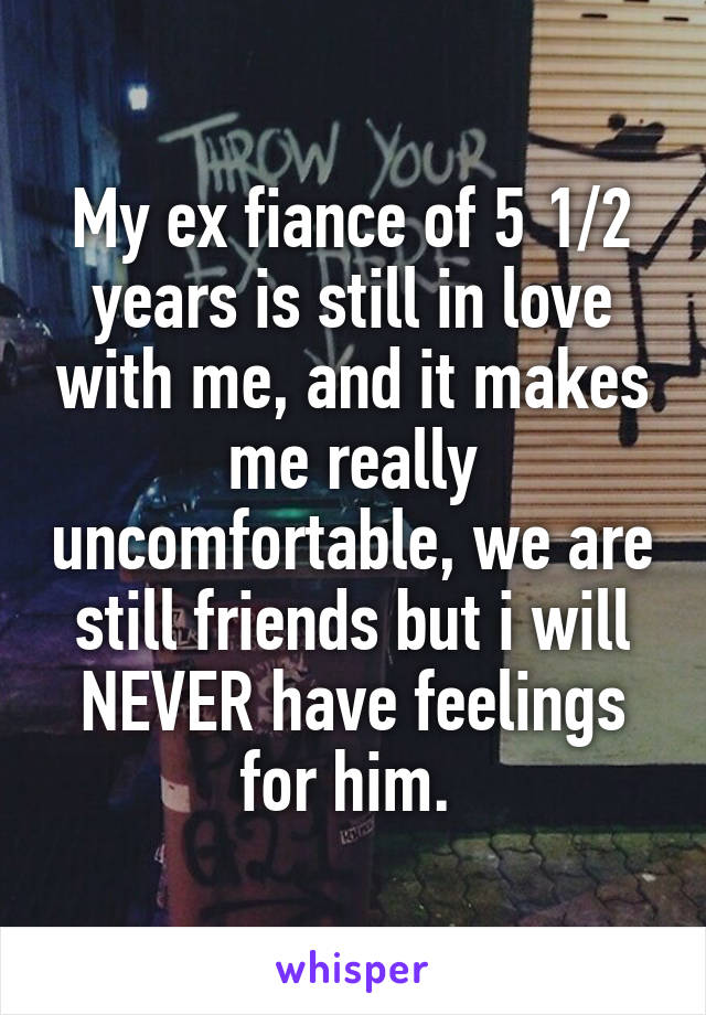 My ex fiance of 5 1/2 years is still in love with me, and it makes me really uncomfortable, we are still friends but i will NEVER have feelings for him. 