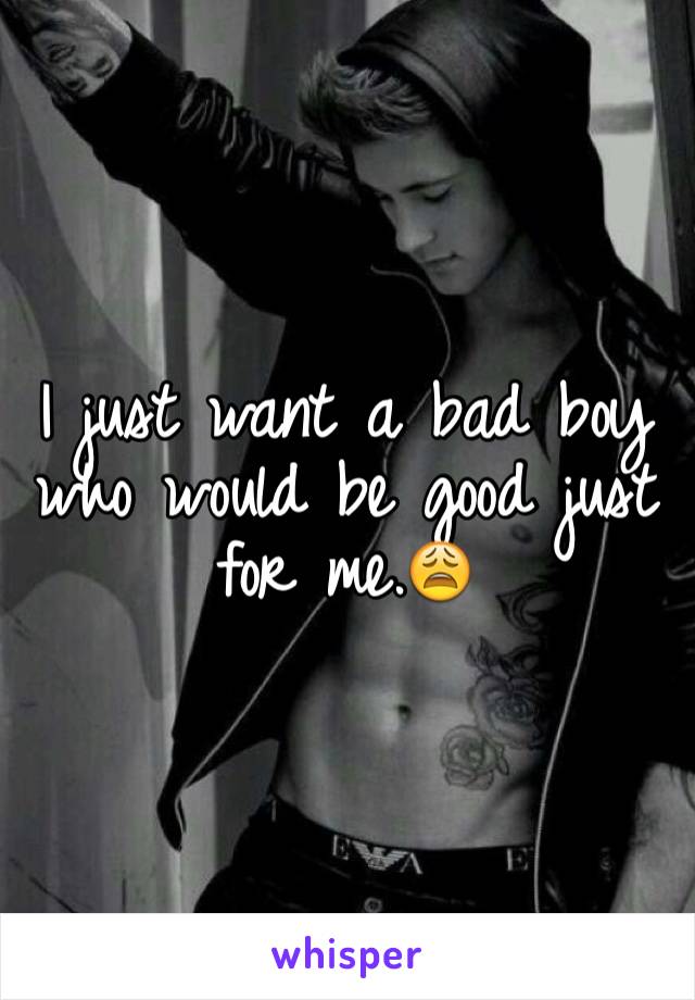 I just want a bad boy who would be good just for me.😩