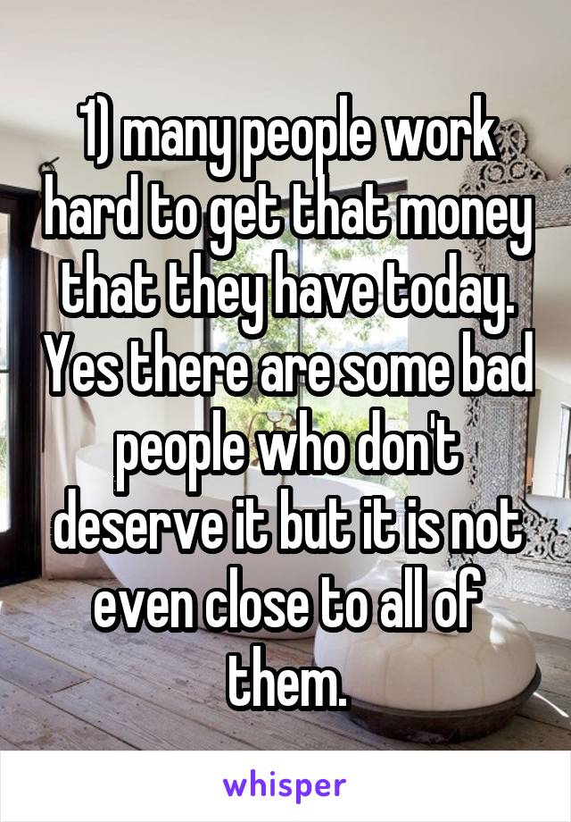 1) many people work hard to get that money that they have today. Yes there are some bad people who don't deserve it but it is not even close to all of them.