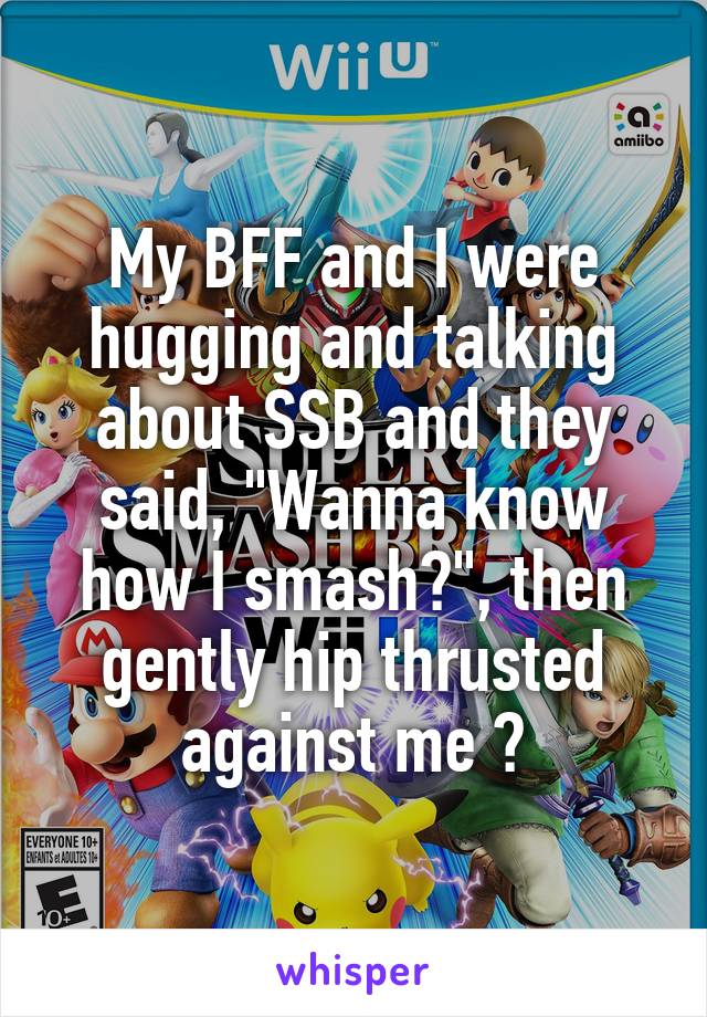 My BFF and I were hugging and talking about SSB and they said, "Wanna know how I smash?", then gently hip thrusted against me 😂