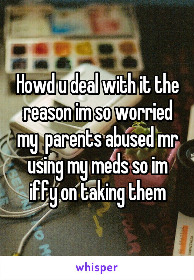 Howd u deal with it the reason im so worried my  parents abused mr using my meds so im iffy on taking them