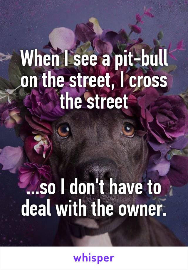 When I see a pit-bull on the street, I cross the street



...so I don't have to deal with the owner.