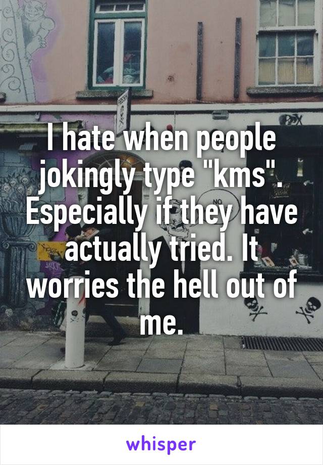 I hate when people jokingly type "kms". Especially if they have actually tried. It worries the hell out of me.