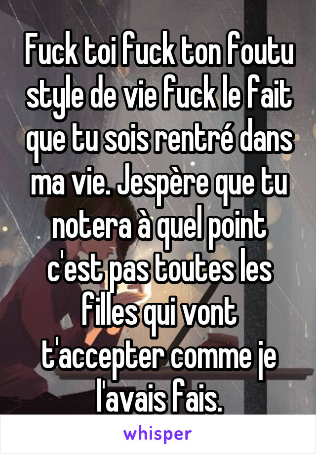 Fuck toi fuck ton foutu style de vie fuck le fait que tu sois rentré dans ma vie. Jespère que tu notera à quel point c'est pas toutes les filles qui vont t'accepter comme je l'avais fais.