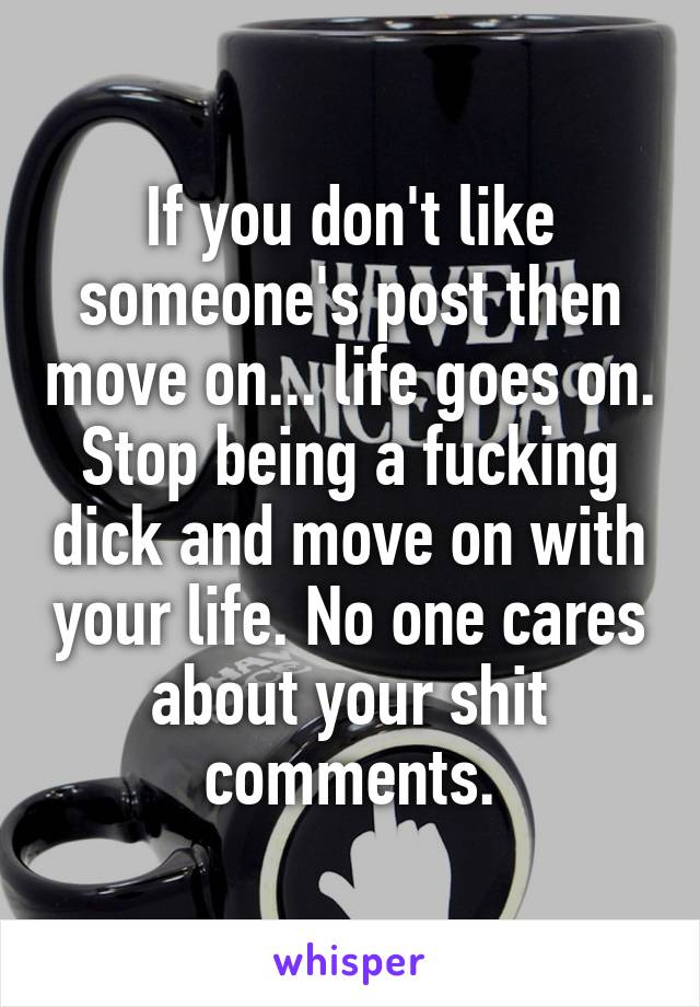 If you don't like someone's post then move on... life goes on. Stop being a fucking dick and move on with your life. No one cares about your shit comments.