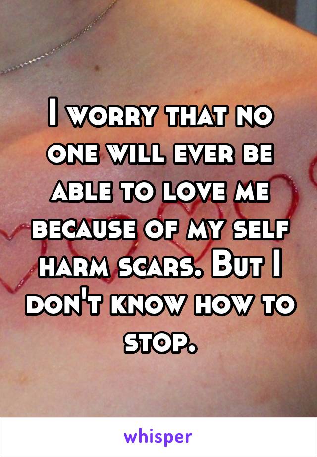 I worry that no one will ever be able to love me because of my self harm scars. But I don't know how to stop.