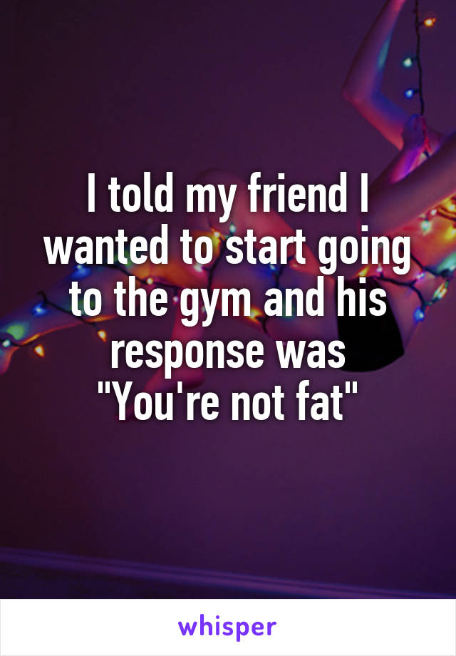 I told my friend I wanted to start going to the gym and his response was
"You're not fat"
