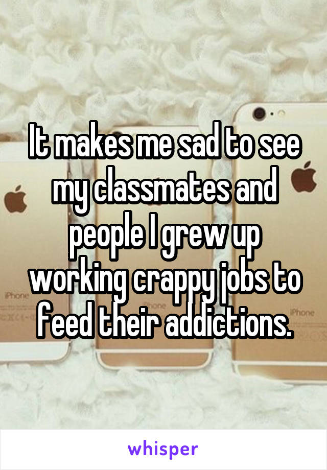 It makes me sad to see my classmates and people I grew up working crappy jobs to feed their addictions.