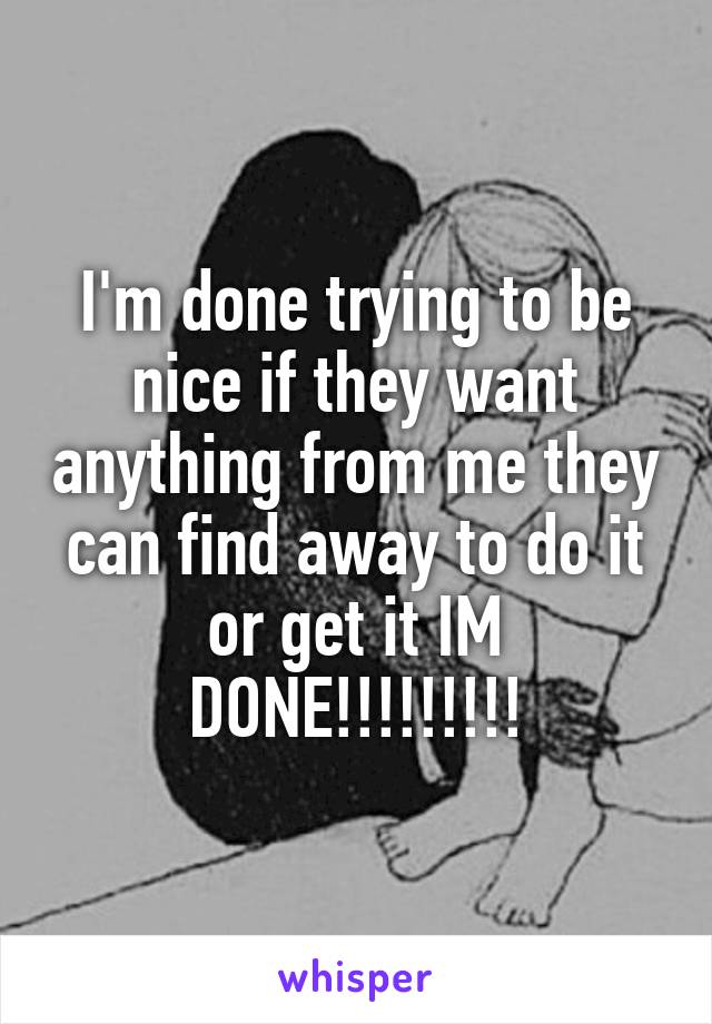 I'm done trying to be nice if they want anything from me they can find away to do it or get it IM DONE!!!!!!!!!