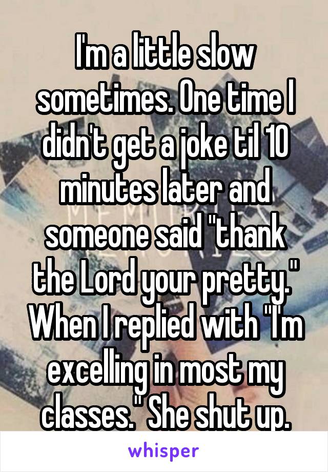 I'm a little slow sometimes. One time I didn't get a joke til 10 minutes later and someone said "thank the Lord your pretty." When I replied with "I'm excelling in most my classes." She shut up.