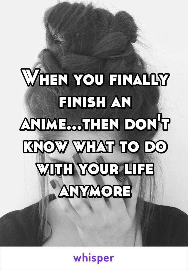 When you finally finish an anime...then don't know what to do with your life anymore