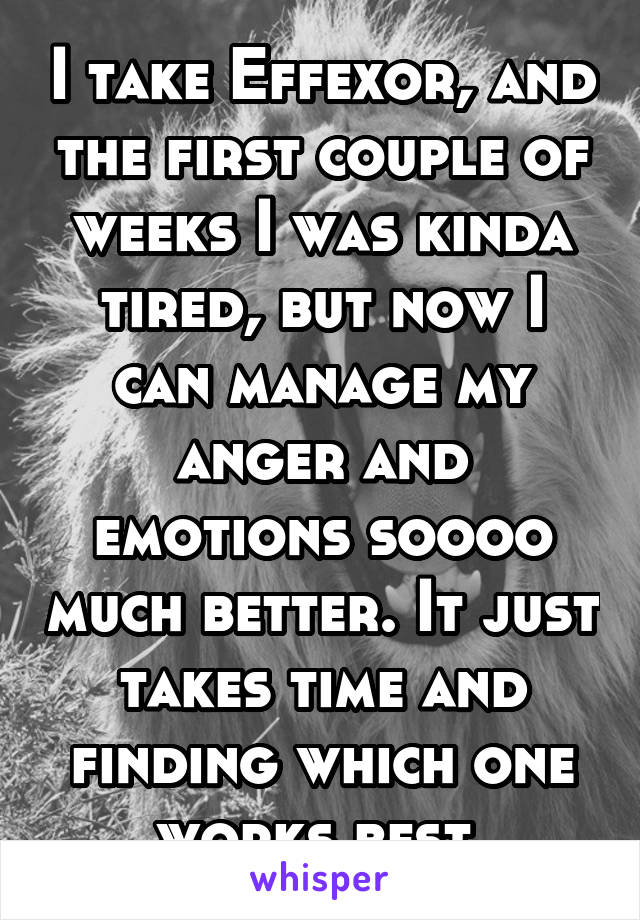 I take Effexor, and the first couple of weeks I was kinda tired, but now I can manage my anger and emotions soooo much better. It just takes time and finding which one works best.