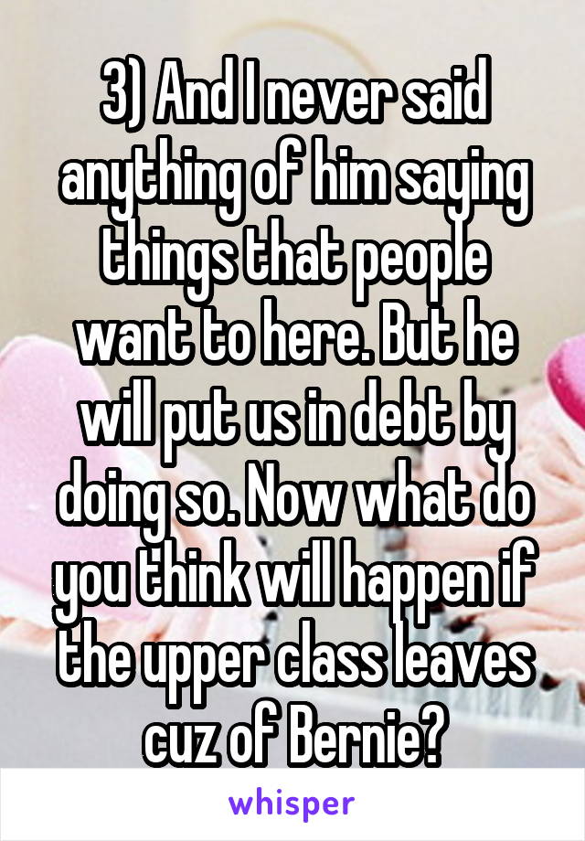 3) And I never said anything of him saying things that people want to here. But he will put us in debt by doing so. Now what do you think will happen if the upper class leaves cuz of Bernie?