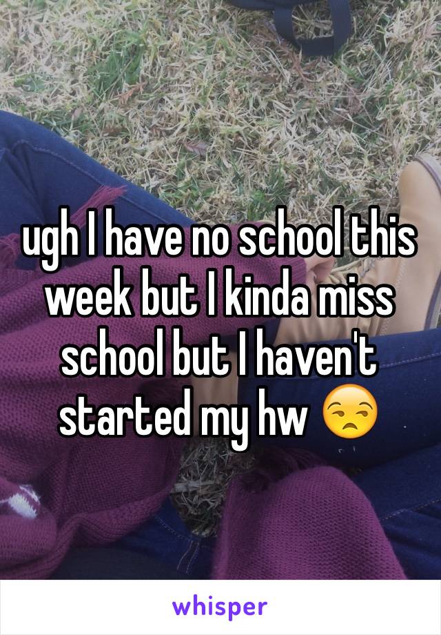 ugh I have no school this week but I kinda miss school but I haven't started my hw 😒