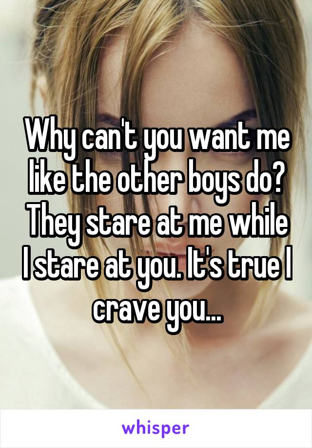 Why can't you want me like the other boys do? They stare at me while I stare at you. It's true I crave you...