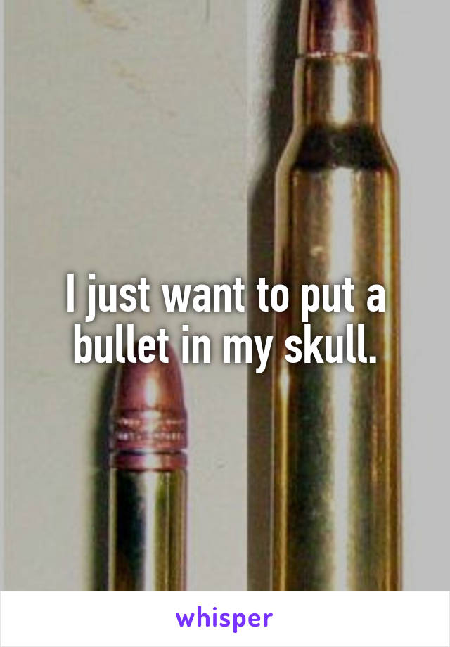 I just want to put a bullet in my skull.