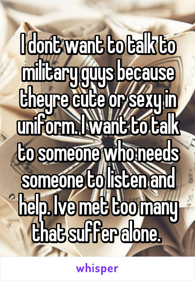 I dont want to talk to military guys because theyre cute or sexy in uniform. I want to talk to someone who needs someone to listen and help. Ive met too many that suffer alone. 