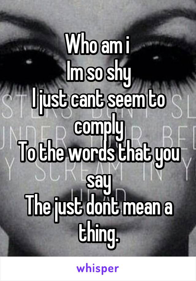 Who am i 
Im so shy
I just cant seem to comply
To the words that you say
The just dont mean a thing.