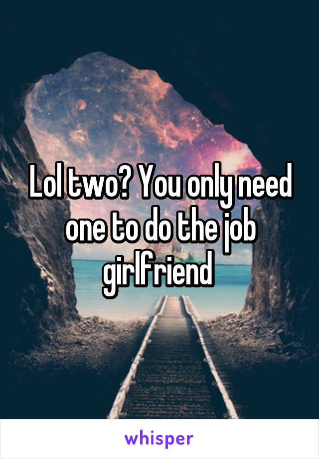 Lol two? You only need one to do the job girlfriend 