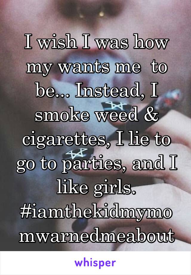 I wish I was how my wants me  to be... Instead, I smoke weed & cigarettes, I lie to go to parties, and I like girls.
#iamthekidmymomwarnedmeabout