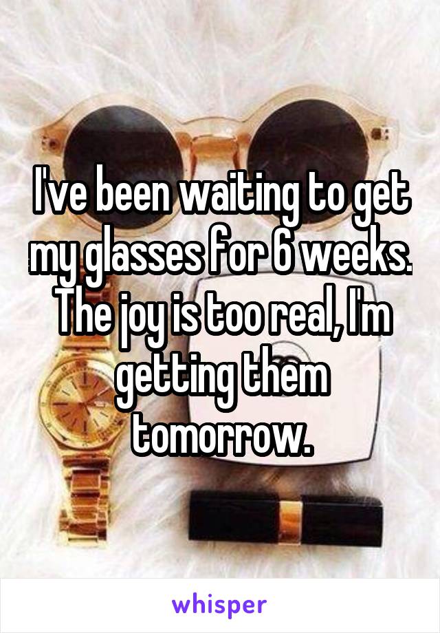 I've been waiting to get my glasses for 6 weeks. The joy is too real, I'm getting them tomorrow.