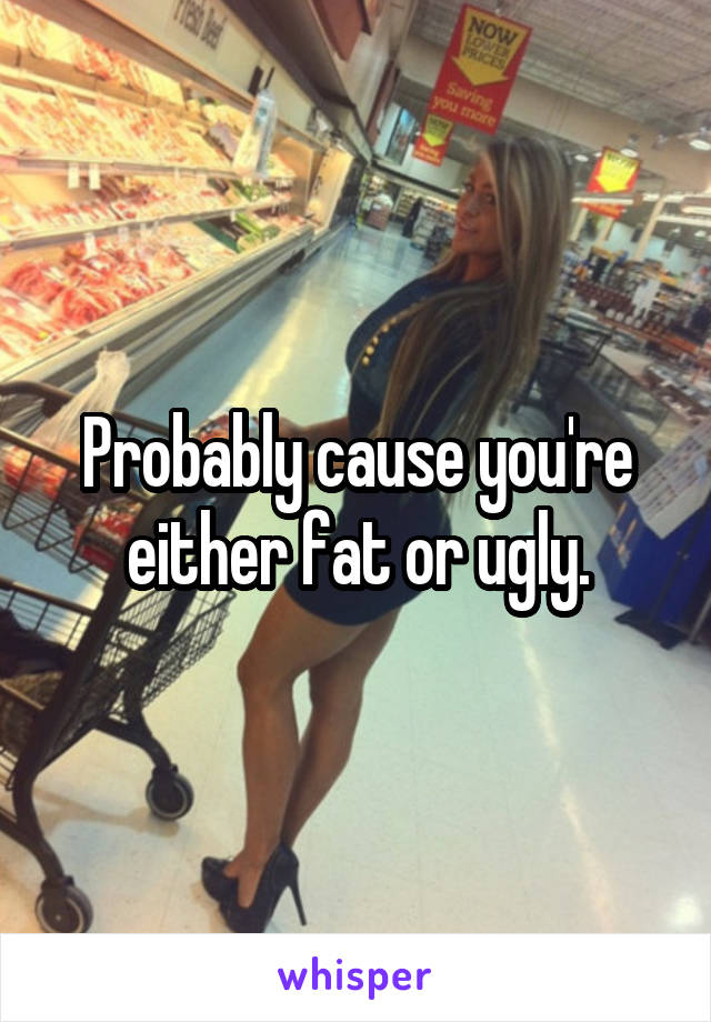 Probably cause you're either fat or ugly.