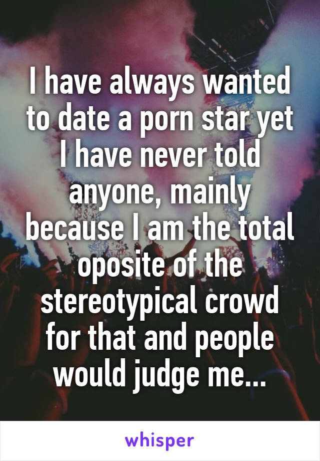 I have always wanted to date a porn star yet I have never told anyone, mainly because I am the total oposite of the stereotypical crowd for that and people would judge me...