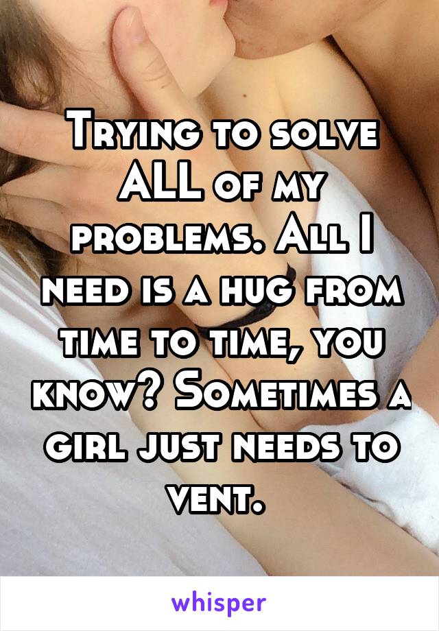 Trying to solve ALL of my problems. All I need is a hug from time to time, you know? Sometimes a girl just needs to vent. 