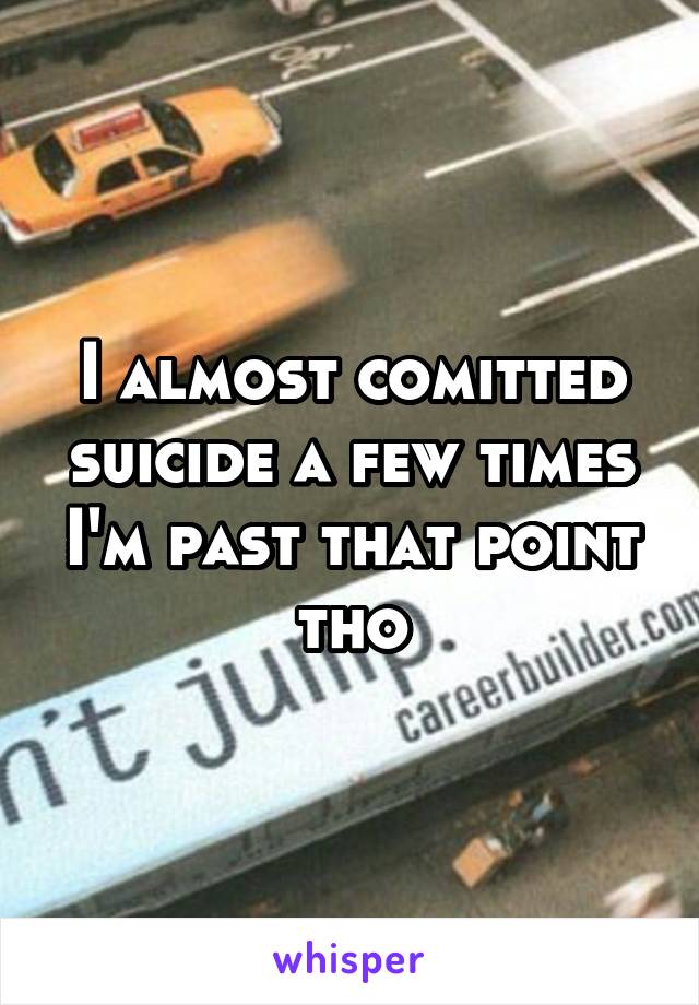 I almost comitted suicide a few times I'm past that point tho