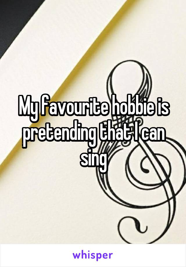 My favourite hobbie is pretending that I can sing