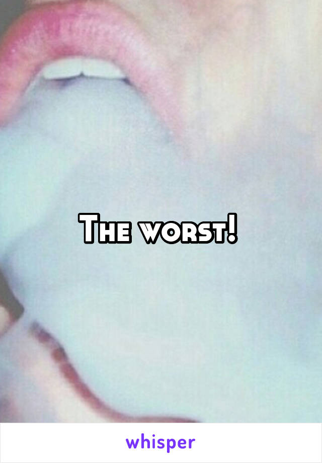 The worst! 